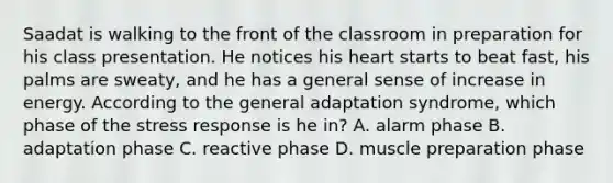 Saadat is walking to the front of the classroom in preparation for his class presentation. He notices his heart starts to beat fast, his palms are sweaty, and he has a general sense of increase in energy. According to the general adaptation syndrome, which phase of the stress response is he in? A. alarm phase B. adaptation phase C. reactive phase D. muscle preparation phase