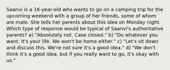 Saanvi is a 16-year-old who wants to go on a camping trip for the upcoming weekend with a group of her friends, some of whom are male. She tells her parents about this idea on Monday night. Which type of response would be typical of Saanvi's authoritative parents? a) "Absolutely not. Case closed." b) "Do whatever you want. It's your life. We won't be home either." c) "Let's sit down and discuss this. We're not sure it's a good idea." d) "We don't think it's a good idea, but if you really want to go, it's okay with us."