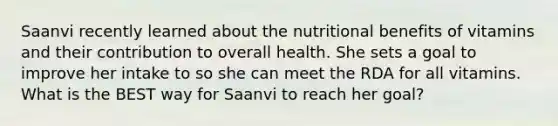 Saanvi recently learned about the nutritional benefits of vitamins and their contribution to overall health. She sets a goal to improve her intake to so she can meet the RDA for all vitamins. What is the BEST way for Saanvi to reach her goal?