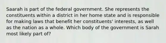 Saarah is part of the federal government. She represents the constituents within a district in her home state and is responsible for making laws that benefit her constituents' interests, as well as the nation as a whole. Which body of the government is Sarah most likely part of?