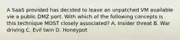 A SaaS provided has decided to leave an unpatched VM available vie a public DMZ port. With which of the following concepts is this technique MOST closely associated? A. Insider threat B. War driving C. Evil twin D. Honeypot