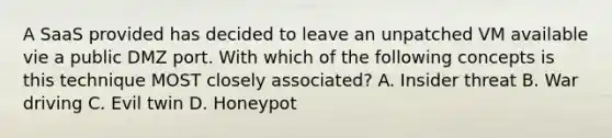 A SaaS provided has decided to leave an unpatched VM available vie a public DMZ port. With which of the following concepts is this technique MOST closely associated? A. Insider threat B. War driving C. Evil twin D. Honeypot