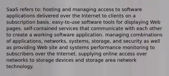 SaaS refers to: hosting and managing access to software applications delivered over the Internet to clients on a subscription basis. easy-to-use software tools for displaying Web pages. self-contained services that communicate with each other to create a working software application. managing combinations of applications, networks, systems, storage, and security as well as providing Web site and systems performance monitoring to subscribers over the Internet. supplying online access over networks to storage devices and storage area network technology.