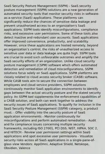 SaaS Security Posture Management (SSPM) - SaaS security posture management (SSPM) solutions are a new generation of automated security tools that monitor security risks in software-as-a-service (SaaS) applications. These platforms can significantly reduce the chances of sensitive data leakage and prevent unauthorized access to an organization's SaaS applications. SSPM tools identify misconfigurations, compliance risks, and excessive user permissions. Some of these tools also detect inactive and redundant user accounts. SaaS applications offer improved convenience, productivity, and scalability. However, since these applications are hosted remotely, beyond an organization's control, the risks of unauthorized access to sensitive user data or data leakage are quite high. SSPM tools are crucial to avoid such unfavorable outcomes and amplify the SaaS security efforts of an organization. Unlike cloud security posture management (CSPM) software which offers automated detection and remediation of cloud misconfigurations, SSPM solutions focus solely on SaaS applications. SSPM platforms are closely related to cloud access security broker (CASB) software. While CASB tools aim to secure the connection between employees and cloud service providers, SSPM solutions continuously monitor SaaS application environments to identify gaps between the actual security posture and the stated security policy. An SSPM tool supplements the enforcement capabilities of a CASB solution, and both can work together to address the security issues of SaaS applications. To qualify for inclusion in the SaaS Security Posture Management (SSPM) category, a product must: - Offer visibility into the security posture of SaaS application environments - Monitor continuously for misconfigurations and perform automated remediation - Audit and fix compliance issues concerning multiple security frameworks, including ISO 27001, PCI DSS, NIST, HIPAA, SOC 2, and HITECH - Review user permission settings within SaaS applications and spot excessive user permissions - Visualize security risks across all SaaS applications in a single-pane-of-glass view Vendors: AppOmni, Adaptive Shield, Netskope, Obsidien, Valence