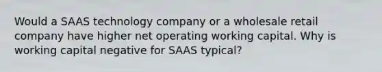 Would a SAAS technology company or a wholesale retail company have higher net operating working capital. Why is working capital negative for SAAS typical?