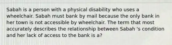 Sabah is a person with a physical disability who uses a wheelchair. Sabah must bank by mail because the only bank in her town is not accessible by wheelchair. The term that most accurately describes the relationship between Sabah 's condition and her lack of access to the bank is a?