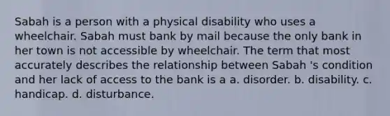 Sabah is a person with a physical disability who uses a wheelchair. Sabah must bank by mail because the only bank in her town is not accessible by wheelchair. The term that most accurately describes the relationship between Sabah 's condition and her lack of access to the bank is a a. disorder. b. disability. c. handicap. d. disturbance.