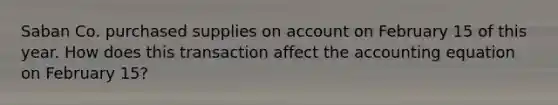 Saban Co. purchased supplies on account on February 15 of this year. How does this transaction affect the accounting equation on February 15?