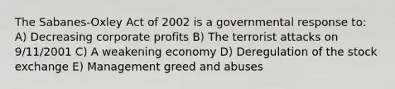 The Sabanes-Oxley Act of 2002 is a governmental response to: A) Decreasing corporate profits B) The terrorist attacks on 9/11/2001 C) A weakening economy D) Deregulation of the stock exchange E) Management greed and abuses