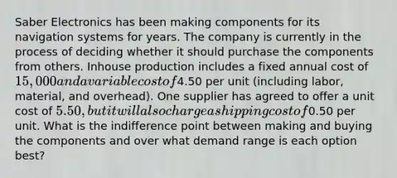 Saber Electronics has been making components for its navigation systems for years. The company is currently in the process of deciding whether it should purchase the components from others. Inhouse production includes a fixed annual cost of 15,000 and a variable cost of4.50 per unit (including labor, material, and overhead). One supplier has agreed to offer a unit cost of 5.50, but it will also charge a shipping cost of0.50 per unit. What is the indifference point between making and buying the components and over what demand range is each option best?