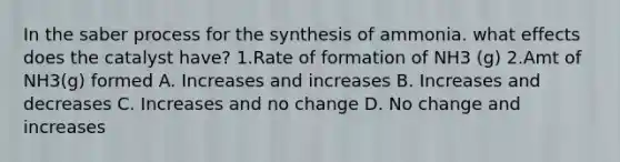 In the saber process for the synthesis of ammonia. what effects does the catalyst have? 1.Rate of formation of NH3 (g) 2.Amt of NH3(g) formed A. Increases and increases B. Increases and decreases C. Increases and no change D. No change and increases