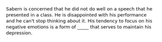 Sabern is concerned that he did not do well on a speech that he presented in a class. He is disappointed with his performance and he can't stop thinking about it. His tendency to focus on his negative emotions is a form of _____ that serves to maintain his depression.