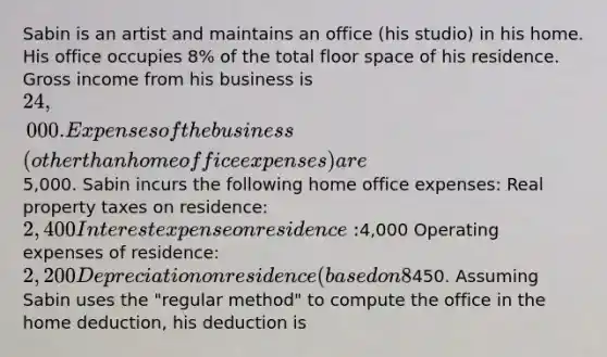 Sabin is an artist and maintains an office (his studio) in his home. His office occupies 8% of the total floor space of his residence. Gross income from his business is 24,000. Expenses of the business (other than home office expenses) are5,000. Sabin incurs the following home office expenses: Real property taxes on residence: 2,400 Interest expense on residence:4,000 Operating expenses of residence: 2,200 Depreciation on residence (based on 8% business use):450. Assuming Sabin uses the "regular method" to compute the office in the home deduction, his deduction is