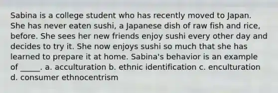 Sabina is a college student who has recently moved to Japan. She has never eaten sushi, a Japanese dish of raw fish and rice, before. She sees her new friends enjoy sushi every other day and decides to try it. She now enjoys sushi so much that she has learned to prepare it at home. Sabina's behavior is an example of _____. a. acculturation b. ethnic identification c. enculturation d. consumer ethnocentrism