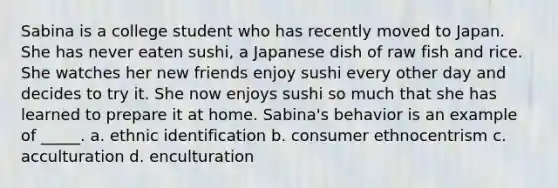 Sabina is a college student who has recently moved to Japan. She has never eaten sushi, a Japanese dish of raw fish and rice. She watches her new friends enjoy sushi every other day and decides to try it. She now enjoys sushi so much that she has learned to prepare it at home. Sabina's behavior is an example of _____. a. ethnic identification b. consumer ethnocentrism c. acculturation d. enculturation