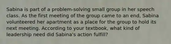 Sabina is part of a problem-solving small group in her speech class. As the first meeting of the group came to an end, Sabina volunteered her apartment as a place for the group to hold its next meeting. According to your textbook, what kind of leadership need did Sabina's action fulfill?