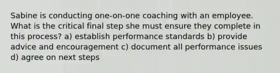 Sabine is conducting one-on-one coaching with an employee. What is the critical final step she must ensure they complete in this process? a) establish performance standards b) provide advice and encouragement c) document all performance issues d) agree on next steps