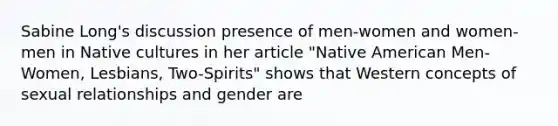 Sabine Long's discussion presence of men-women and women-men in Native cultures in her article "Native American Men-Women, Lesbians, Two-Spirits" shows that Western concepts of sexual relationships and gender are