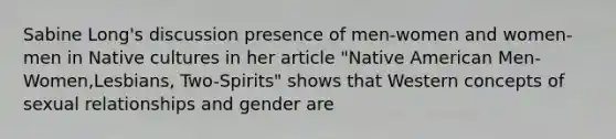 Sabine Long's discussion presence of men-women and women-men in Native cultures in her article "Native American Men-Women,Lesbians, Two-Spirits" shows that Western concepts of sexual relationships and gender are