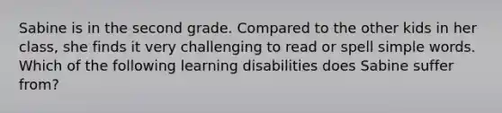 Sabine is in the second grade. Compared to the other kids in her class, she finds it very challenging to read or spell simple words. Which of the following learning disabilities does Sabine suffer from?