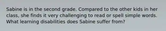 Sabine is in the second grade. Compared to the other kids in her class, she finds it very challenging to read or spell simple words. What learning disabilities does Sabine suffer from?