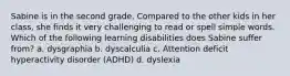 Sabine is in the second grade. Compared to the other kids in her class, she finds it very challenging to read or spell simple words. Which of the following learning disabilities does Sabine suffer from? a. dysgraphia b. dyscalculia c. Attention deficit hyperactivity disorder (ADHD) d. dyslexia