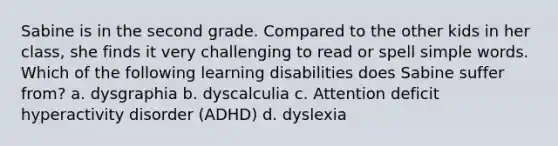 Sabine is in the second grade. Compared to the other kids in her class, she finds it very challenging to read or spell simple words. Which of the following learning disabilities does Sabine suffer from? a. dysgraphia b. dyscalculia c. Attention deficit hyperactivity disorder (ADHD) d. dyslexia