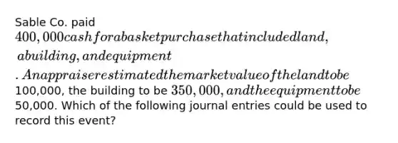 Sable Co. paid 400,000 cash for a basket purchase that included land, a building, and equipment. An appraiser estimated the market value of the land to be100,000, the building to be 350,000, and the equipment to be50,000. Which of the following journal entries could be used to record this event?