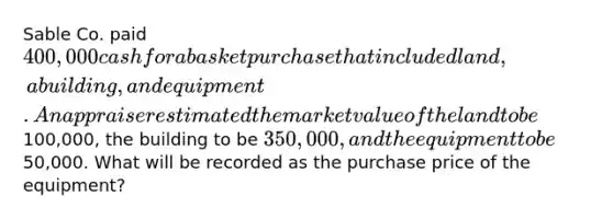 Sable Co. paid 400,000 cash for a basket purchase that included land, a building, and equipment. An appraiser estimated the market value of the land to be100,000, the building to be 350,000, and the equipment to be50,000. What will be recorded as the purchase price of the equipment?