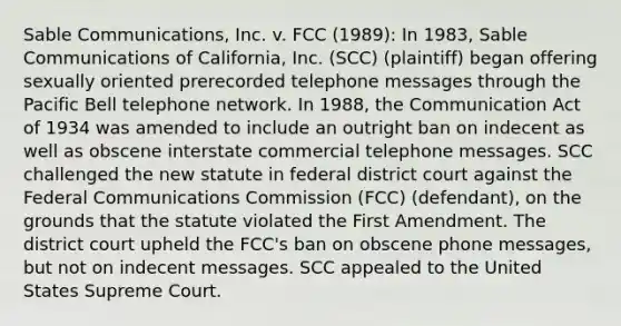 Sable Communications, Inc. v. FCC (1989): In 1983, Sable Communications of California, Inc. (SCC) (plaintiff) began offering sexually oriented prerecorded telephone messages through the Pacific Bell telephone network. In 1988, the Communication Act of 1934 was amended to include an outright ban on indecent as well as obscene interstate commercial telephone messages. SCC challenged the new statute in federal district court against the Federal Communications Commission (FCC) (defendant), on the grounds that the statute violated the First Amendment. The district court upheld the FCC's ban on obscene phone messages, but not on indecent messages. SCC appealed to the United States Supreme Court.