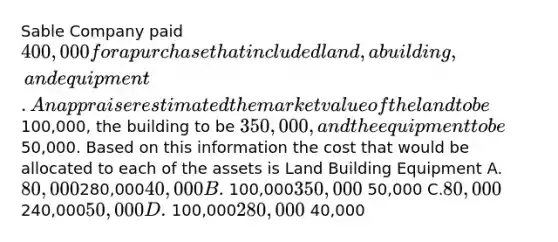 Sable Company paid 400,000 for a purchase that included land, a building, and equipment. An appraiser estimated the market value of the land to be100,000, the building to be 350,000, and the equipment to be50,000. Based on this information the cost that would be allocated to each of the assets is Land Building Equipment A.80,000280,00040,000 B. 100,000350,000 50,000 C.80,000 240,00050,000 D. 100,000280,000 40,000