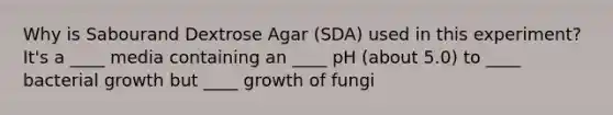 Why is Sabourand Dextrose Agar (SDA) used in this experiment? It's a ____ media containing an ____ pH (about 5.0) to ____ bacterial growth but ____ growth of fungi