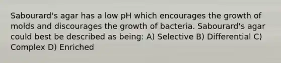 Sabourard's agar has a low pH which encourages the growth of molds and discourages the growth of bacteria. Sabourard's agar could best be described as being: A) Selective B) Differential C) Complex D) Enriched