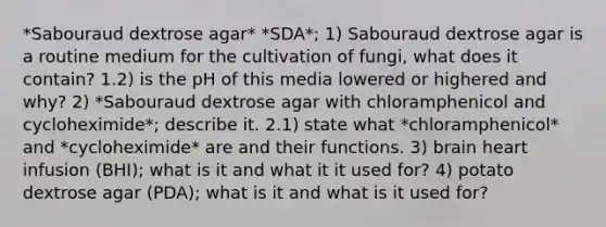 *Sabouraud dextrose agar* *SDA*; 1) Sabouraud dextrose agar is a routine medium for the cultivation of fungi, what does it contain? 1.2) is the pH of this media lowered or highered and why? 2) *Sabouraud dextrose agar with chloramphenicol and cycloheximide*; describe it. 2.1) state what *chloramphenicol* and *cycloheximide* are and their functions. 3) brain heart infusion (BHI); what is it and what it it used for? 4) potato dextrose agar (PDA); what is it and what is it used for?