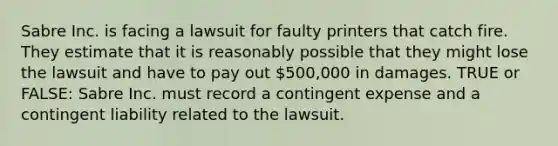 Sabre Inc. is facing a lawsuit for faulty printers that catch fire. They estimate that it is reasonably possible that they might lose the lawsuit and have to pay out 500,000 in damages. TRUE or FALSE: Sabre Inc. must record a contingent expense and a contingent liability related to the lawsuit.