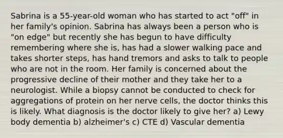 Sabrina is a 55-year-old woman who has started to act "off" in her family's opinion. Sabrina has always been a person who is "on edge" but recently she has begun to have difficulty remembering where she is, has had a slower walking pace and takes shorter steps, has hand tremors and asks to talk to people who are not in the room. Her family is concerned about the progressive decline of their mother and they take her to a neurologist. While a biopsy cannot be conducted to check for aggregations of protein on her nerve cells, the doctor thinks this is likely. What diagnosis is the doctor likely to give her? a) Lewy body dementia b) alzheimer's c) CTE d) Vascular dementia