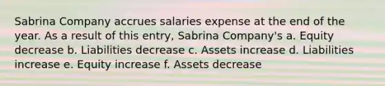 Sabrina Company accrues salaries expense at the end of the year. As a result of this entry, Sabrina Company's a. Equity decrease b. Liabilities decrease c. Assets increase d. Liabilities increase e. Equity increase f. Assets decrease