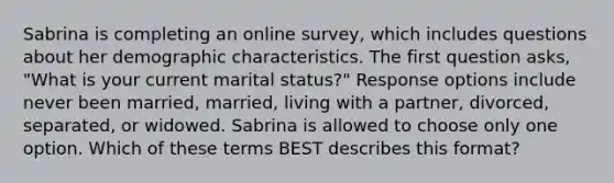 Sabrina is completing an online survey, which includes questions about her demographic characteristics. The first question asks, "What is your current marital status?" Response options include never been married, married, living with a partner, divorced, separated, or widowed. Sabrina is allowed to choose only one option. Which of these terms BEST describes this format?