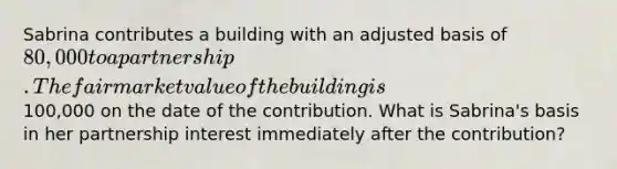 Sabrina contributes a building with an adjusted basis of 80,000 to a partnership. The fair market value of the building is100,000 on the date of the contribution. What is Sabrina's basis in her partnership interest immediately after the contribution?