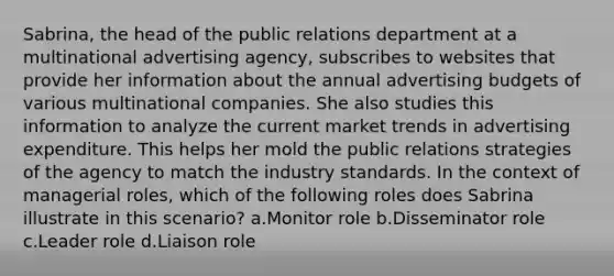 Sabrina, the head of the public relations department at a multinational advertising agency, subscribes to websites that provide her information about the annual advertising budgets of various multinational companies. She also studies this information to analyze the current market trends in advertising expenditure. This helps her mold the public relations strategies of the agency to match the industry standards. In the context of managerial roles, which of the following roles does Sabrina illustrate in this scenario? a.Monitor role b.Disseminator role c.Leader role d.Liaison role