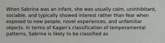 When Sabrina was an infant, she was usually calm, uninhibitant, sociable, and typically showed interest rather than fear when exposed to new people, novel experiences, and unfamiliar objects. In terms of Kagan's classification of temperamental patterns, Sabrina is likely to be classified as