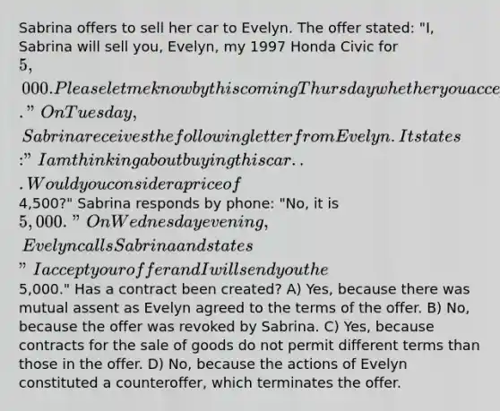 Sabrina offers to sell her car to Evelyn. The offer stated: "I, Sabrina will sell you, Evelyn, my 1997 Honda Civic for 5,000. Please let me know by this coming Thursday whether you accept." On Tuesday, Sabrina receives the following letter from Evelyn. It states: "I am thinking about buying this car . . . Would you consider a price of4,500?" Sabrina responds by phone: "No, it is 5,000." On Wednesday evening, Evelyn calls Sabrina and states "I accept your offer and I will send you the5,000." Has a contract been created? A) Yes, because there was mutual assent as Evelyn agreed to the terms of the offer. B) No, because the offer was revoked by Sabrina. C) Yes, because contracts for the sale of goods do not permit different terms than those in the offer. D) No, because the actions of Evelyn constituted a counteroffer, which terminates the offer.