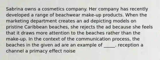 Sabrina owns a cosmetics company. Her company has recently developed a range of beachwear make-up products. When the marketing department creates an ad depicting models on pristine Caribbean beaches, she rejects the ad because she feels that it draws more attention to the beaches rather than the make-up. In the context of the communication process, the beaches in the given ad are an example of _____.​ reception a channel a primacy effect noise