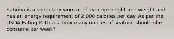 Sabrina is a sedentary woman of average height and weight and has an energy requirement of 2,000 calories per day. As per the USDA Eating Patterns, how many ounces of seafood should she consume per week?