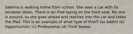 Sabrina is walking home from school. She sees a car with its windows down. There is an iPad laying on the front seat. No one is around, so she goes ahead and reaches into the car and takes the iPad. This is an example of what type of thief? (a) Addict (b) Opportunistic (c) Professional (d) Thrill Seeker