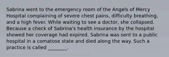 Sabrina went to the emergency room of the Angels of Mercy Hospital complaining of severe chest pains, difficulty breathing, and a high fever. While waiting to see a doctor, she collapsed. Because a check of Sabrina's health insurance by the hospital showed her coverage had expired, Sabrina was sent to a public hospital in a comatose state and died along the way. Such a practice is called ________.