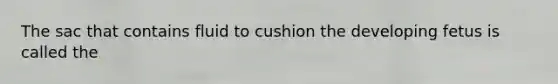 The sac that contains fluid to cushion the developing fetus is called the