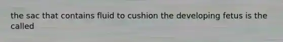 the sac that contains fluid to cushion the developing fetus is the called