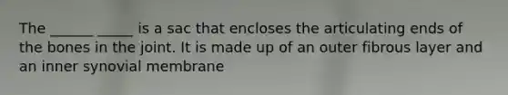 The ______ _____ is a sac that encloses the articulating ends of the bones in the joint. It is made up of an outer fibrous layer and an inner synovial membrane