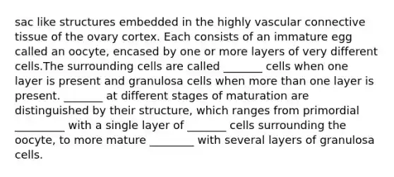 sac like structures embedded in the highly vascular connective tissue of the ovary cortex. Each consists of an immature egg called an oocyte, encased by one or more layers of very different cells.The surrounding cells are called _______ cells when one layer is present and granulosa cells when more than one layer is present. _______ at different stages of maturation are distinguished by their structure, which ranges from primordial _________ with a single layer of _______ cells surrounding the oocyte, to more mature ________ with several layers of granulosa cells.